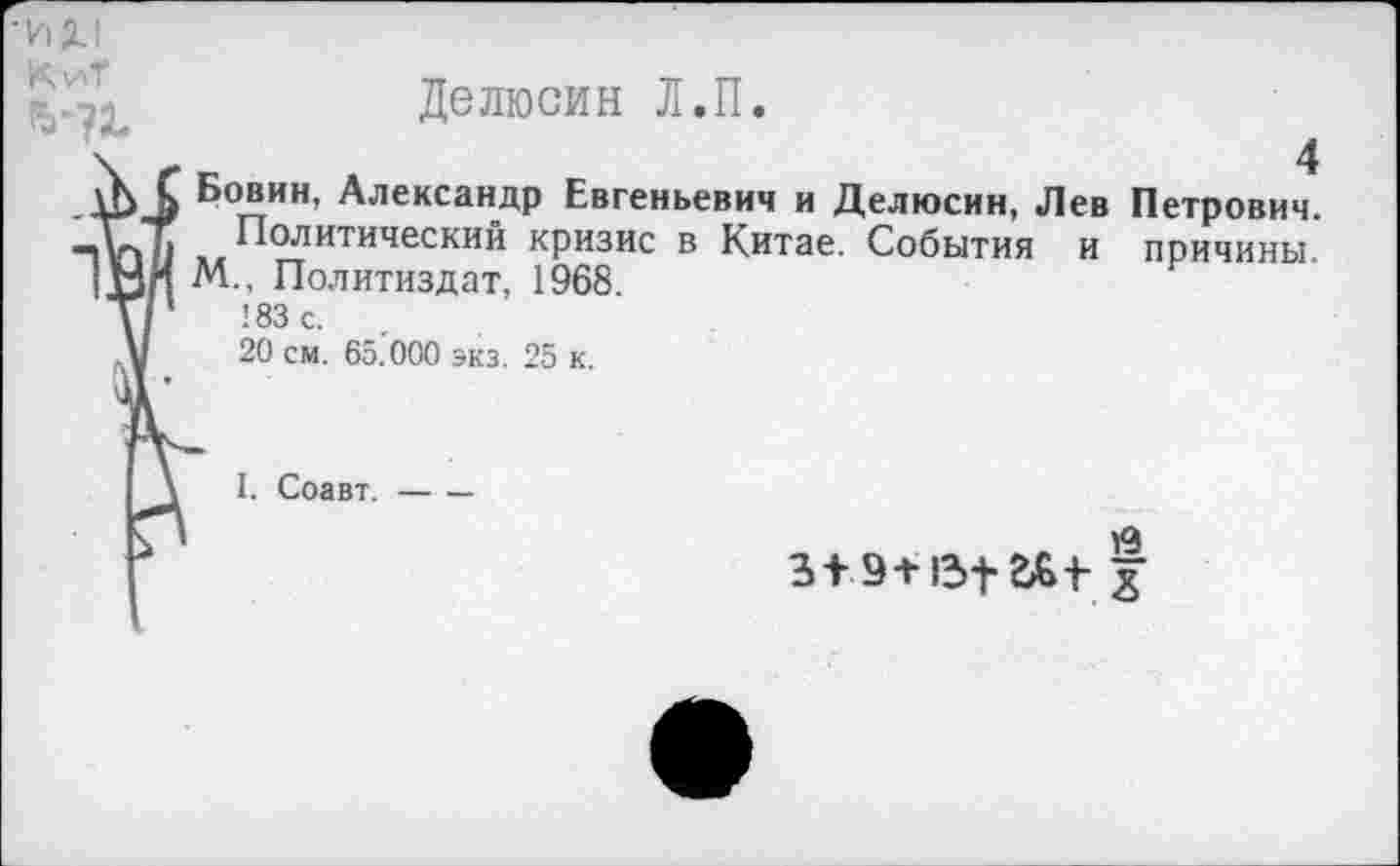 ﻿Делюсин Л.П.
-ИХ1
КиТ
_1Ь1) Бовин, Александр Евгеньевич и Делюсин, Лев Петрович.
—и>Т Политический кризис в Китае. События и причины
|НИ М., Политиздат, 1968
\/	!83с.
Д/ 20 см. 65.000 экз. 25 к.
I. Соавт.-
З+Э-НЗ-}-&+
СХ>|{£>